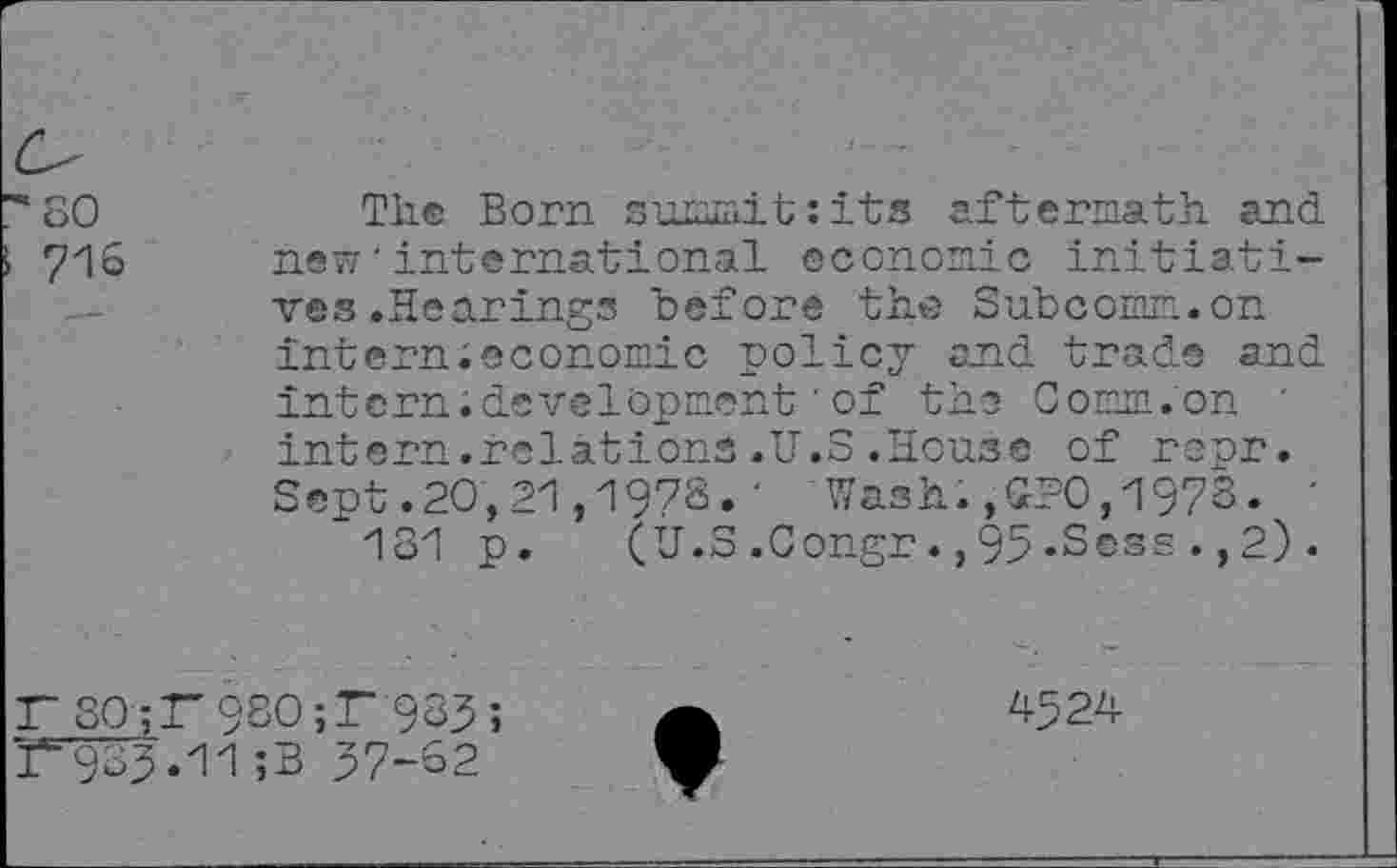 ﻿so
716
The Born summit:its aftermath and. new'international economic initiatives .Hearings before the Subcomm.on intern;economic policy and. trade and intern; development'of the Comm.on ' intern.relations.U.S.House of reur. Sept.20,21,197S.' Wash.,£20,1978. '
131 p. (Û.S.Congr.,95«Sess.,2).
F S0;K9S0;F 983; T933.11;B 37-62
4324